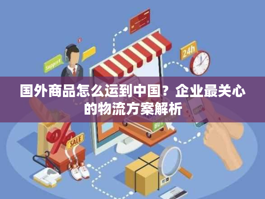 国外商品怎么运到中国?企业最关心的物流方案解析 国外商品怎么运到中国?企业最关心的物流方案解析