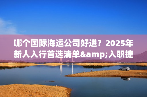 哪个国际海运公司好进？2025年新人入行首选清单&入职捷径