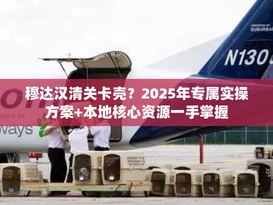 穆达汉清关卡壳？2025年专属实操方案+本地核心资源一手掌握
