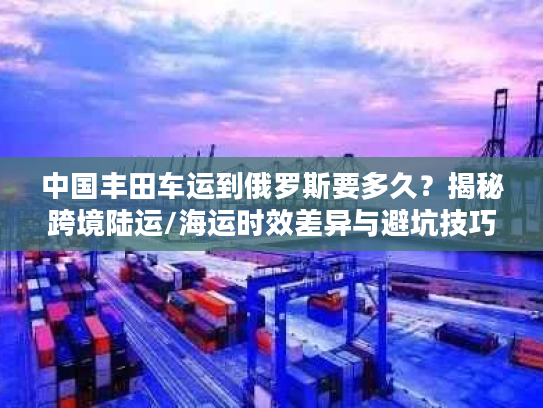 中国丰田车运到俄罗斯要多久？揭秘跨境陆运/海运时效差异与避坑技巧