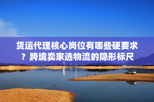 货运代理核心岗位有哪些硬要求？跨境卖家选物流的隐形标尺