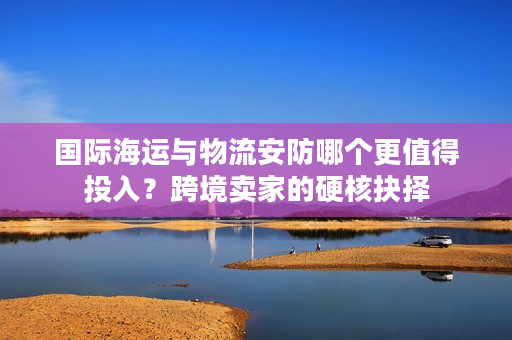 国际海运与物流安防哪个更值得投入?跨境卖家的硬核抉择 国际海运与物流安防哪个更值得投入?跨境卖家的硬核抉择