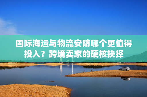 国际海运与物流安防哪个更值得投入？跨境卖家的硬核抉择