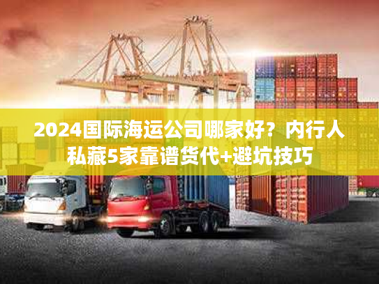2024国际海运公司哪家好？内行人私藏5家靠谱货代+避坑技巧