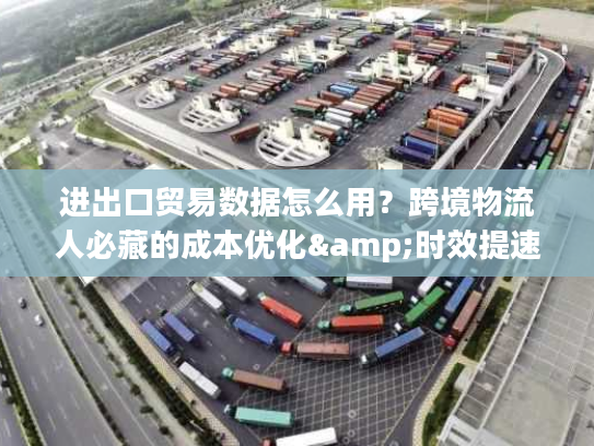 进出口贸易数据怎么用？跨境物流人必藏的成本优化&时效提速干货