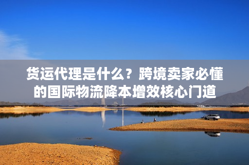 货运代理是什么?跨境卖家必懂的国际物流降本增效核心门道 货运代理是什么?跨境卖家必懂的国际物流降本增效核心门道