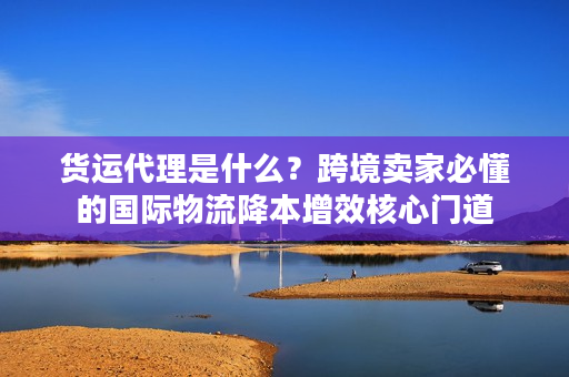 货运代理是什么?跨境卖家必懂的国际物流降本增效核心门道 货运代理是什么?跨境卖家必懂的国际物流降本增效核心门道