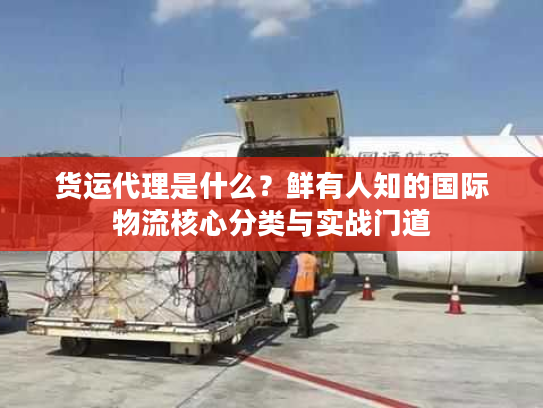 货运代理是什么？鲜有人知的国际物流核心分类与实战门道