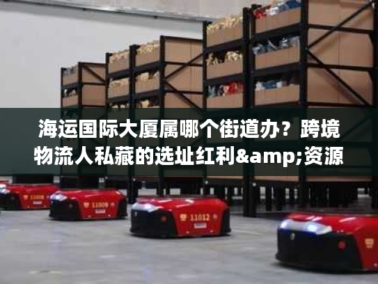 海运国际大厦属哪个街道办？跨境物流人私藏的选址红利&资源手册