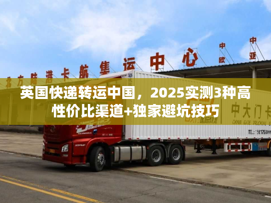 英国快递转运中国，2025实测3种高性价比渠道+独家避坑技巧