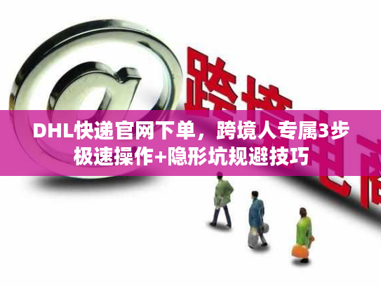 DHL快递官网下单，跨境人专属3步极速操作+隐形坑规避技巧