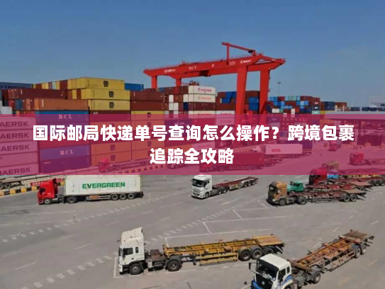 国际邮局快递单号查询怎么操作?跨境包裹追踪全攻略 国际邮局快递单号查询怎么操作?跨境包裹追踪全攻略