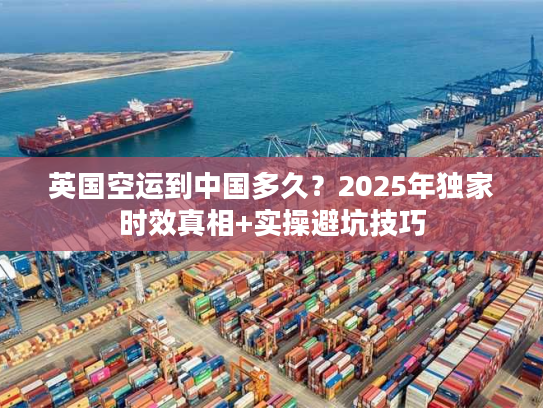 英国空运到中国多久？2025年独家时效真相+实操避坑技巧