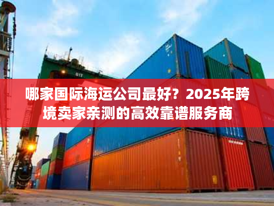 哪家国际海运公司最好？2025年跨境卖家亲测的高效靠谱服务商