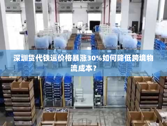 深圳货代铁运价格暴涨30%如何降低跨境物流成本？