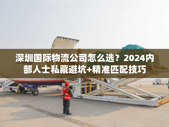 深圳国际物流公司怎么选？2024内部人士私藏避坑+精准匹配技巧
