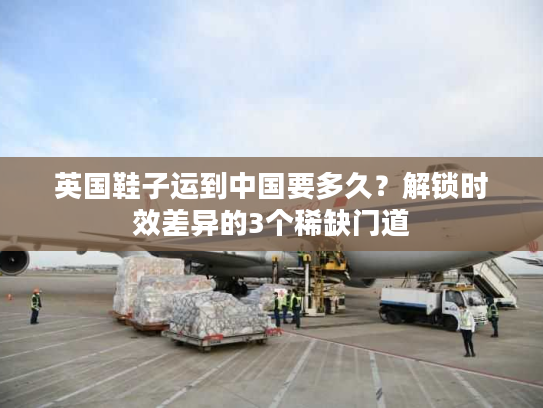 英国鞋子运到中国要多久？解锁时效差异的3个稀缺门道