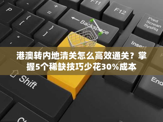 港澳转内地清关怎么高效通关？掌握5个稀缺技巧少花30%成本