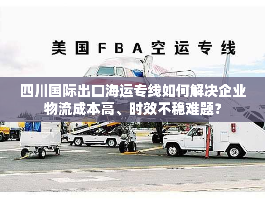 四川国际出口海运专线如何解决企业物流成本高、时效不稳难题？