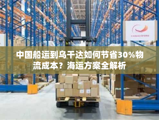 中国船运到乌干达如何节省30%物流成本？海运方案全解析
