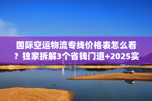 国际空运物流专线价格表怎么看？独家拆解3个省钱门道+2025实时报价