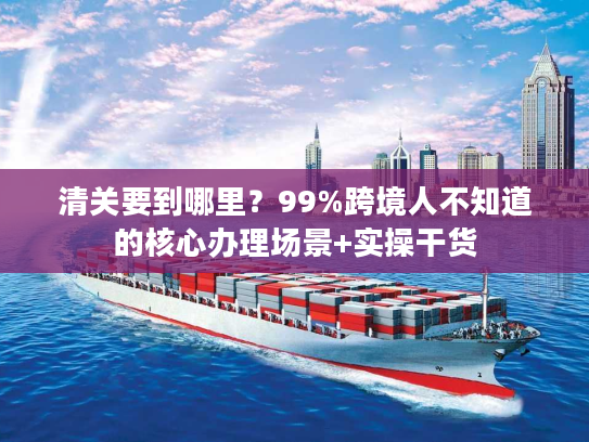 清关要到哪里？99%跨境人不知道的核心办理场景+实操干货