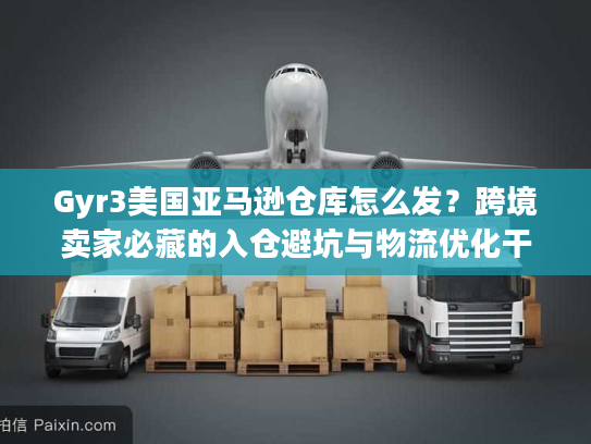 Gyr3美国亚马逊仓库怎么发？跨境卖家必藏的入仓避坑与物流优化干货