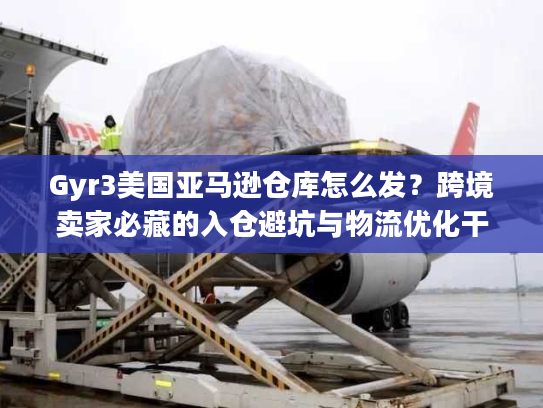 Gyr3美国亚马逊仓库怎么发？跨境卖家必藏的入仓避坑与物流优化干货