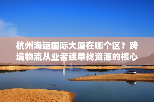 杭州海运国际大厦在哪个区？跨境物流从业者谈单找资源的核心选址密码