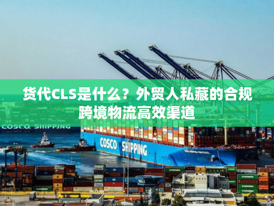 货代CLS是什么？外贸人私藏的合规跨境物流高效渠道