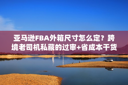亚马逊FBA外箱尺寸怎么定？跨境老司机私藏的过审+省成本干货