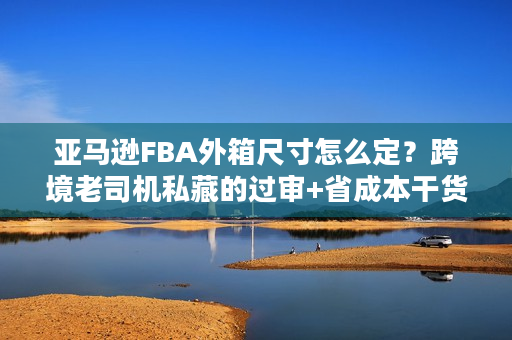亚马逊FBA外箱尺寸怎么定？跨境老司机私藏的过审+省成本干货