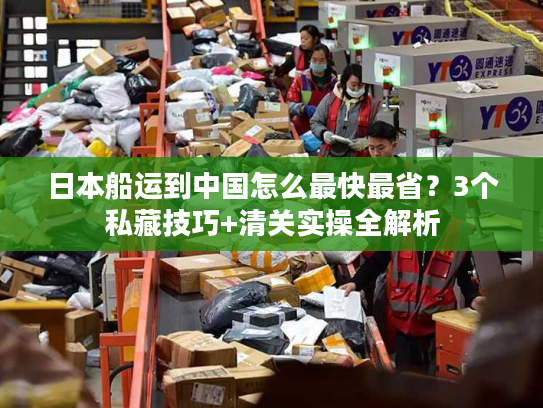 日本船运到中国怎么最快最省？3个私藏技巧+清关实操全解析