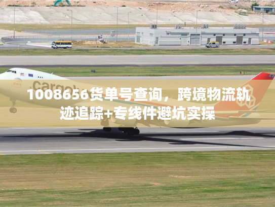 1008656货单号查询，跨境物流轨迹追踪+专线件避坑实操