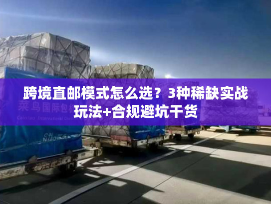 跨境直邮模式怎么选？3种稀缺实战玩法+合规避坑干货