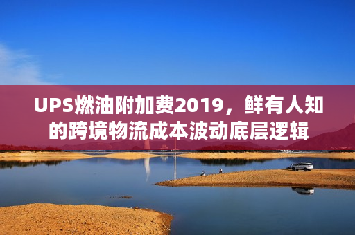UPS燃油附加费2019，鲜有人知的跨境物流成本波动底层逻辑
