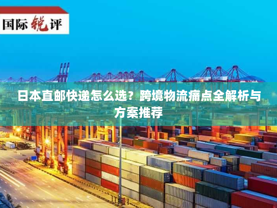 日本直邮快递怎么选?跨境物流痛点全解析与方案推荐 日本直邮快递怎么选?跨境物流痛点全解析与方案推荐