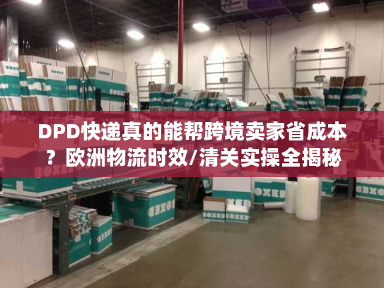 DPD快递真的能帮跨境卖家省成本？欧洲物流时效/清关实操全揭秘