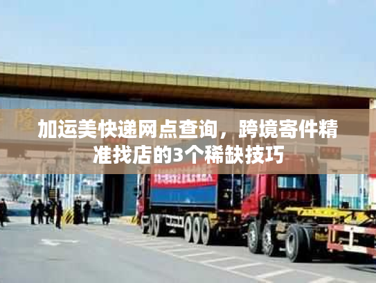 加运美快递网点查询，跨境寄件精准找店的3个稀缺技巧