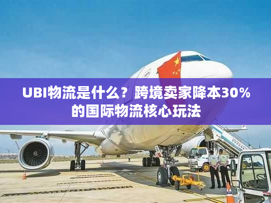 UBI物流是什么？跨境卖家降本30%的国际物流核心玩法