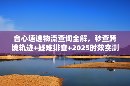 合心速递物流查询全解，秒查跨境轨迹+疑难排查+2025时效实测