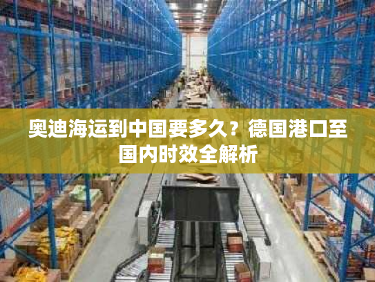 奥迪海运到中国要多久？德国港口至国内时效全解析