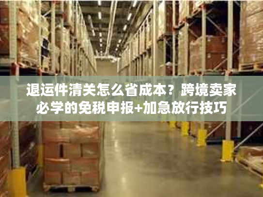 退运件清关怎么省成本？跨境卖家必学的免税申报+加急放行技巧