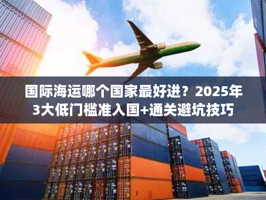 国际海运哪个国家最好进？2025年3大低门槛准入国+通关避坑技巧