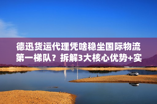 德迅货运代理凭啥稳坐国际物流第一梯队？拆解3大核心优势+实战案例