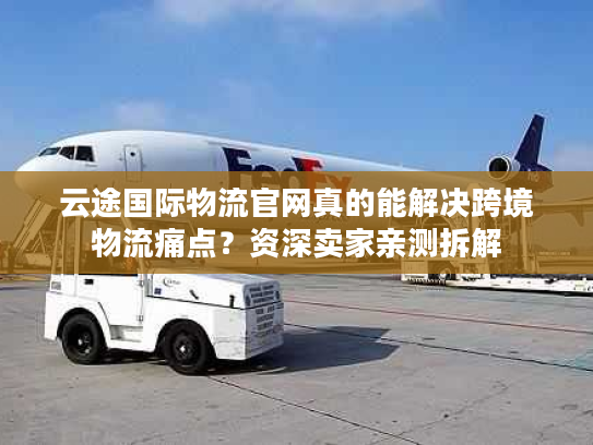 云途国际物流官网真的能解决跨境物流痛点？资深卖家亲测拆解