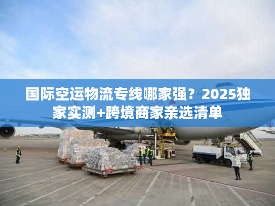 国际空运物流专线哪家强？2025独家实测+跨境商家亲选清单