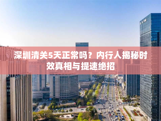 深圳清关5天正常吗？内行人揭秘时效真相与提速绝招