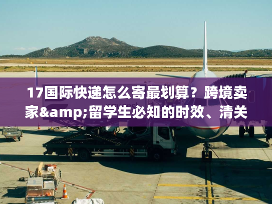 17国际快递怎么寄最划算？跨境卖家&留学生必知的时效、清关实战干货