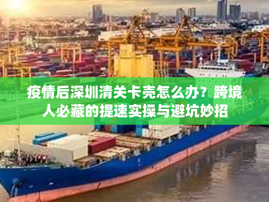 疫情后深圳清关卡壳怎么办？跨境人必藏的提速实操与避坑妙招